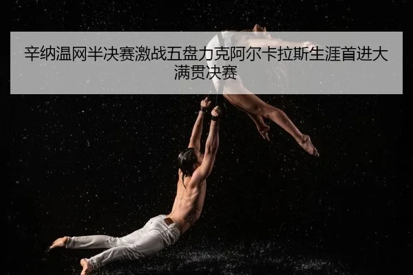 辛纳温网半决赛激战五盘力克阿尔卡拉斯生涯首进大满贯决赛
